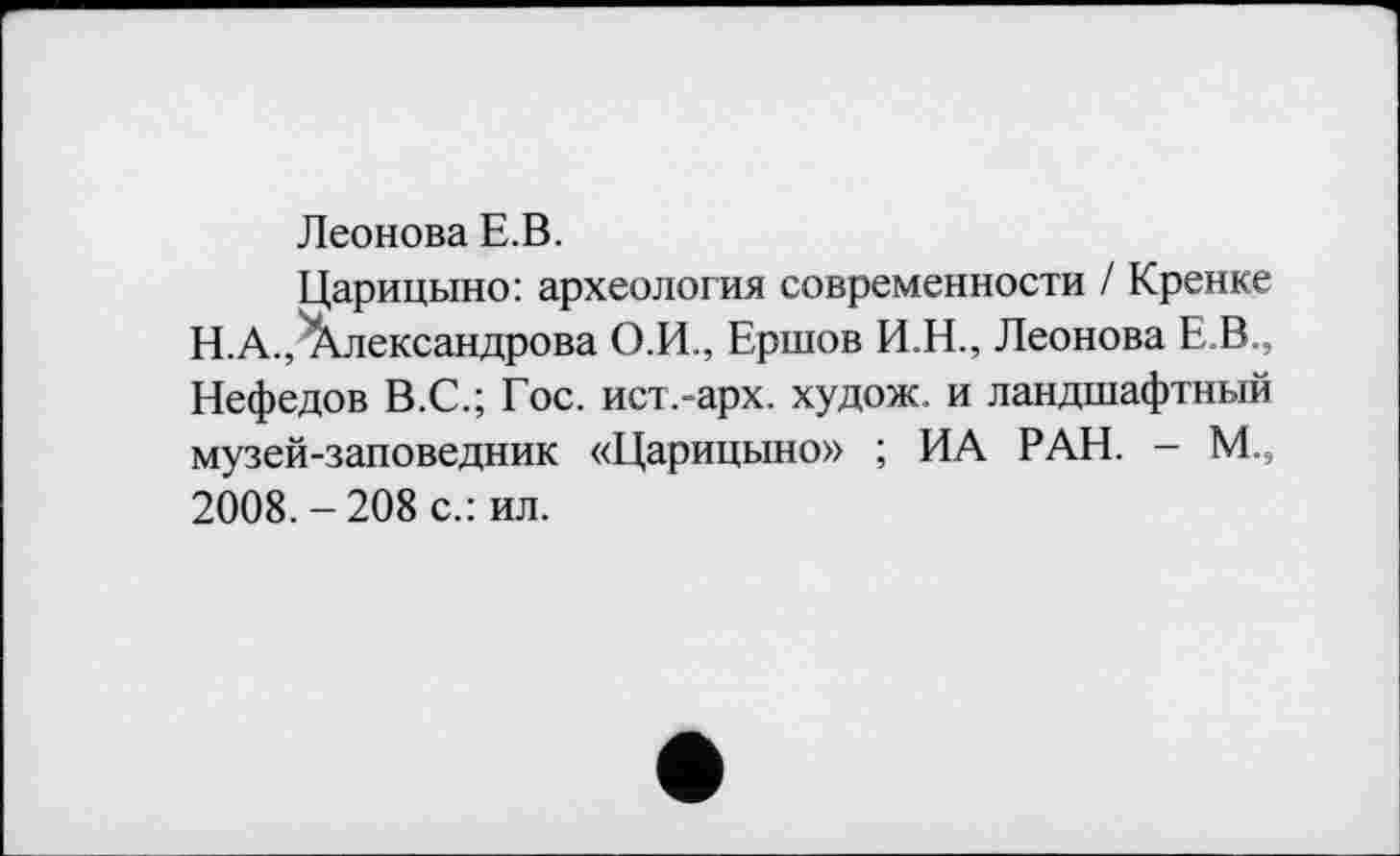 ﻿Леонова Е.В.
Царицыно: археология современности / Кренке Н.А., Александрова О.И., Ершов И.Н., Леонова Е.В., Нефедов В.С.; Гос. ист.-арх. худож. и ландшафтный музей-заповедник «Царицыно» ; ИА РАН. - М., 2008. - 208 с.: ил.